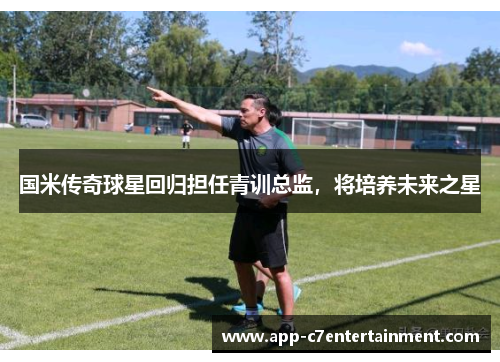 国米传奇球星回归担任青训总监，将培养未来之星