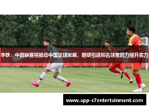 李铁：中超联赛将推动中国足球发展，继续引进知名球星助力提升实力